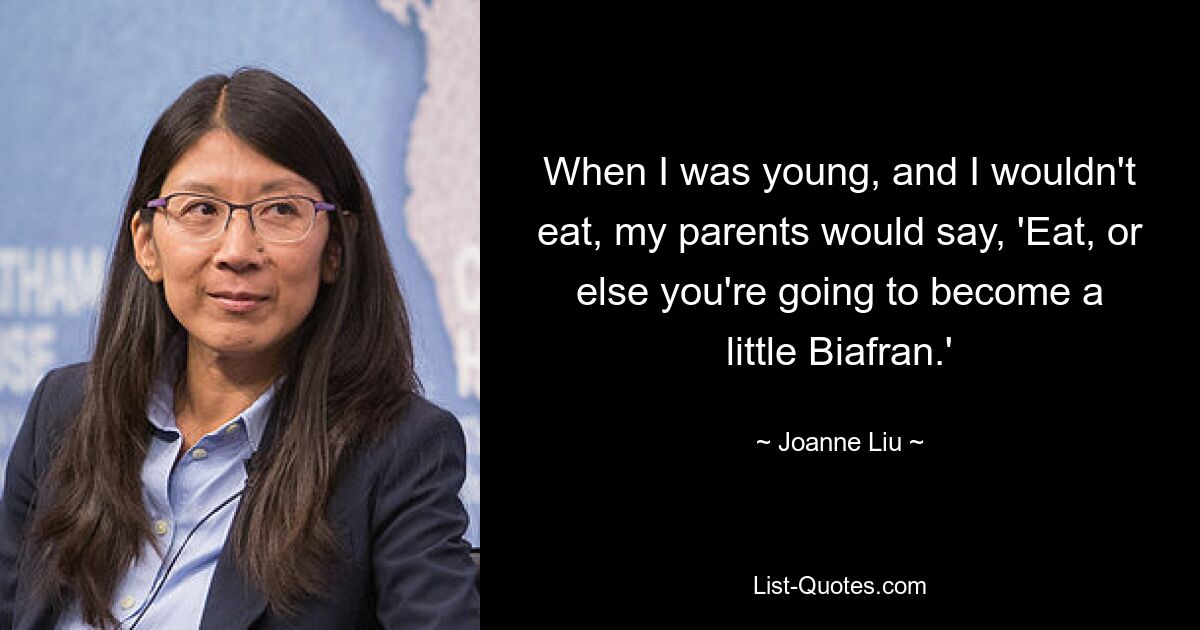 When I was young, and I wouldn't eat, my parents would say, 'Eat, or else you're going to become a little Biafran.' — © Joanne Liu