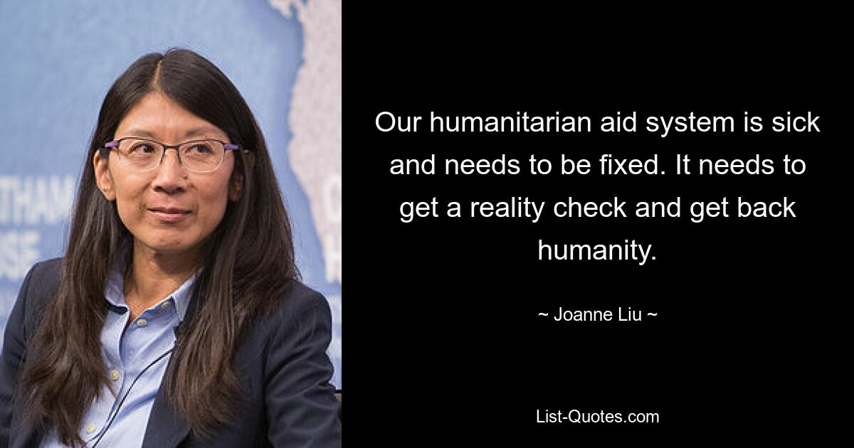 Our humanitarian aid system is sick and needs to be fixed. It needs to get a reality check and get back humanity. — © Joanne Liu