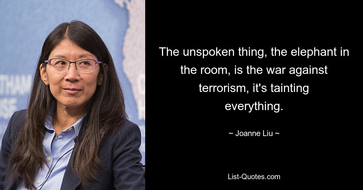 The unspoken thing, the elephant in the room, is the war against terrorism, it's tainting everything. — © Joanne Liu