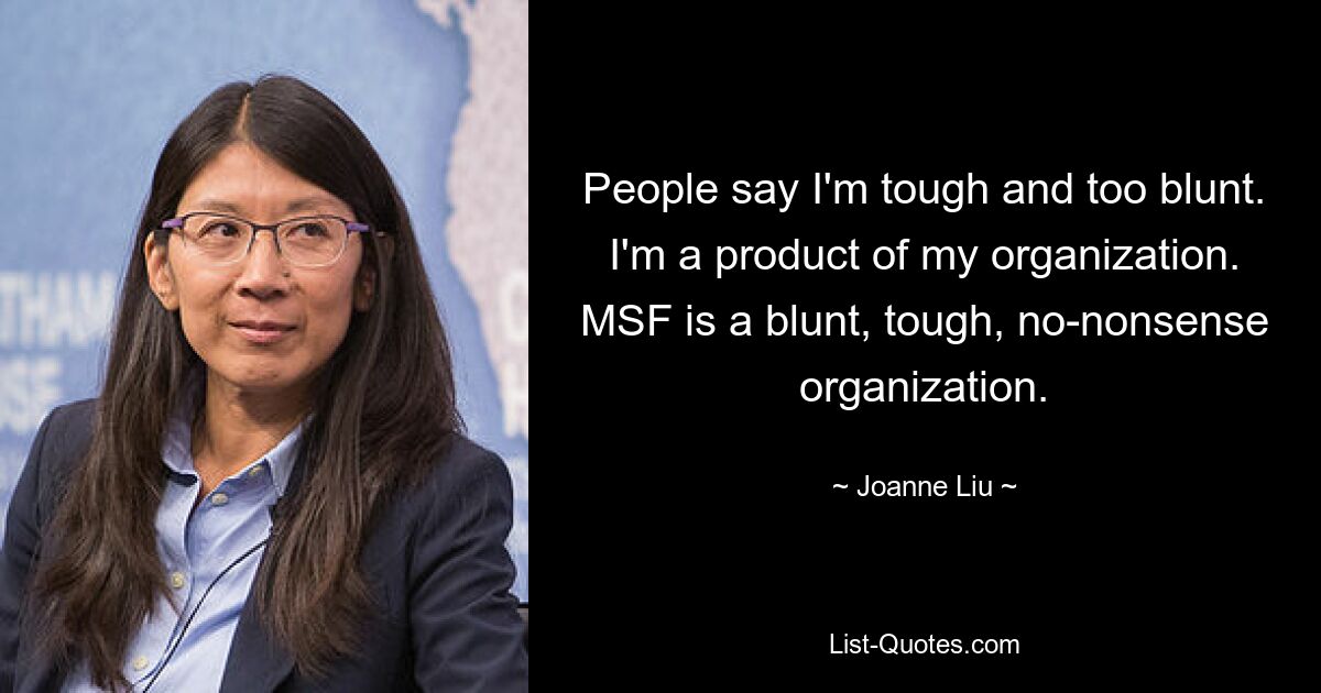 People say I'm tough and too blunt. I'm a product of my organization. MSF is a blunt, tough, no-nonsense organization. — © Joanne Liu