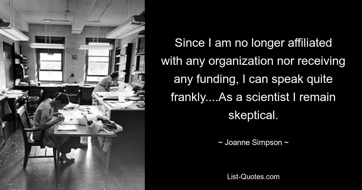 Since I am no longer affiliated with any organization nor receiving any funding, I can speak quite frankly....As a scientist I remain skeptical. — © Joanne Simpson