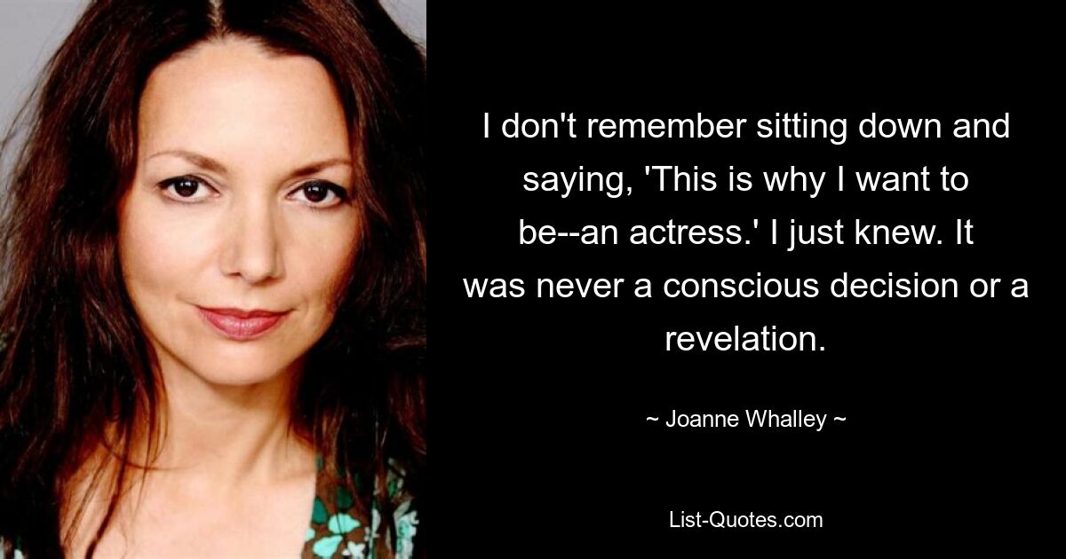 I don't remember sitting down and saying, 'This is why I want to be--an actress.' I just knew. It was never a conscious decision or a revelation. — © Joanne Whalley