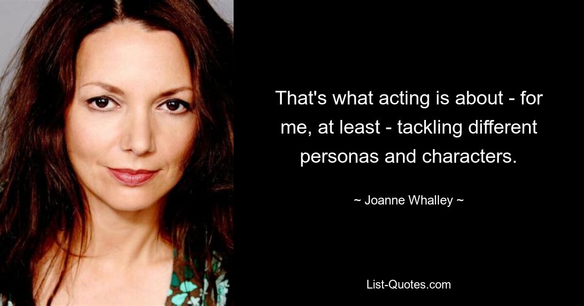 That's what acting is about - for me, at least - tackling different personas and characters. — © Joanne Whalley