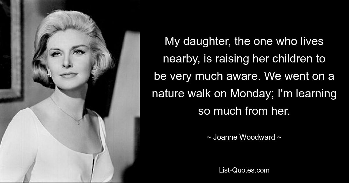 My daughter, the one who lives nearby, is raising her children to be very much aware. We went on a nature walk on Monday; I'm learning so much from her. — © Joanne Woodward