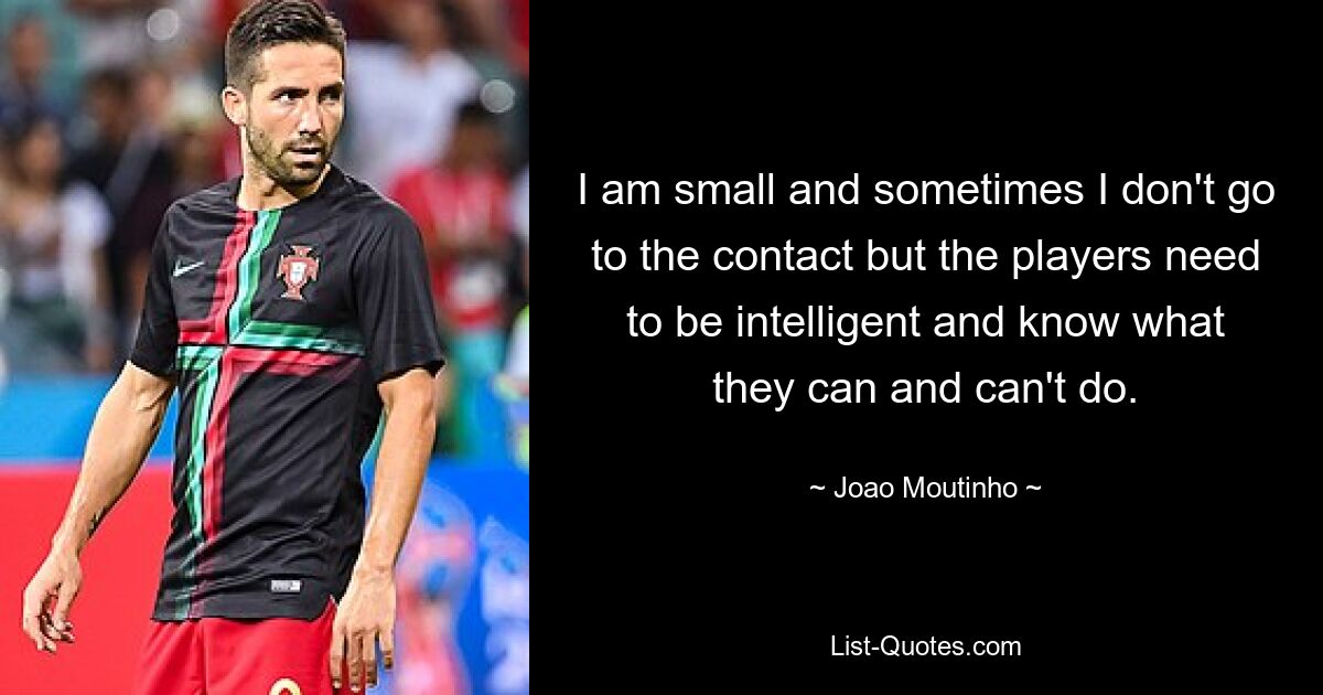 I am small and sometimes I don't go to the contact but the players need to be intelligent and know what they can and can't do. — © Joao Moutinho