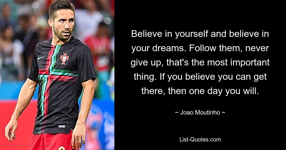 Believe in yourself and believe in your dreams. Follow them, never give up, that's the most important thing. If you believe you can get there, then one day you will. — © Joao Moutinho