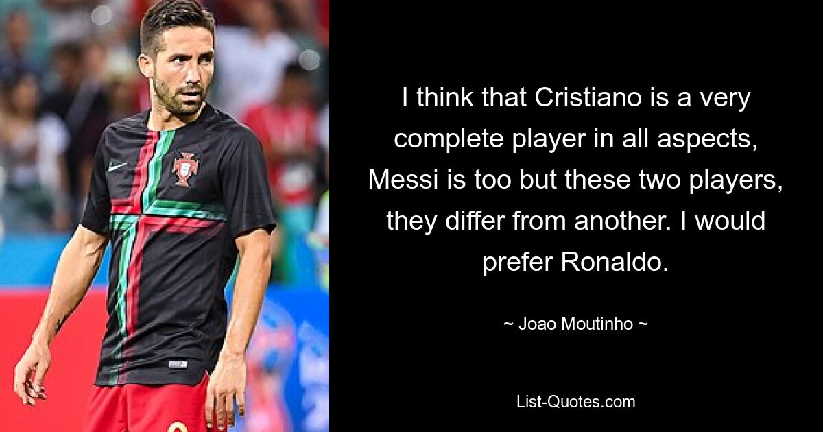 I think that Cristiano is a very complete player in all aspects, Messi is too but these two players, they differ from another. I would prefer Ronaldo. — © Joao Moutinho