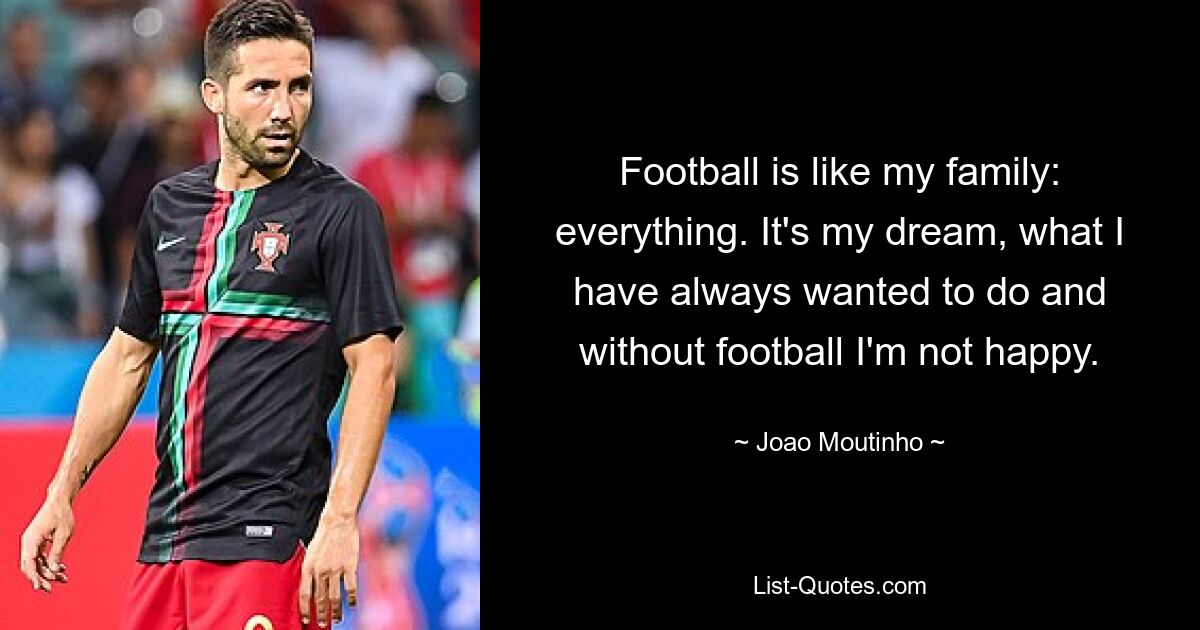 Football is like my family: everything. It's my dream, what I have always wanted to do and without football I'm not happy. — © Joao Moutinho