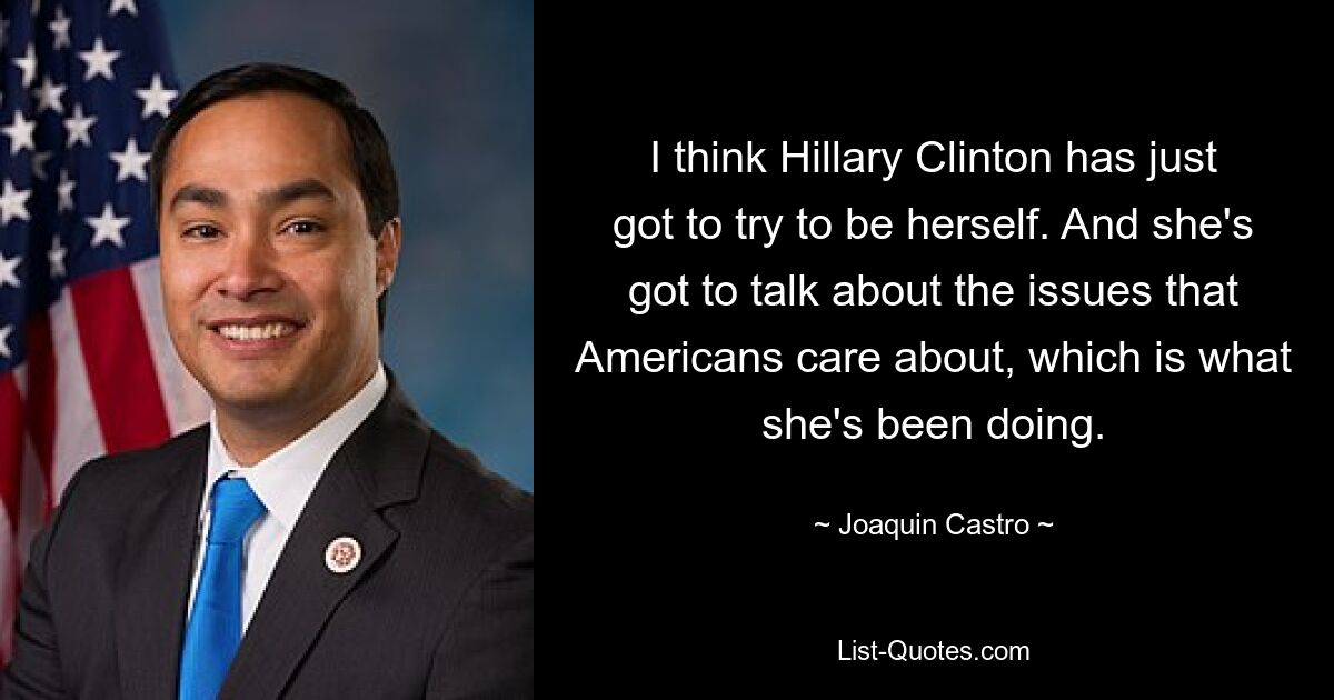 I think Hillary Clinton has just got to try to be herself. And she's got to talk about the issues that Americans care about, which is what she's been doing. — © Joaquin Castro