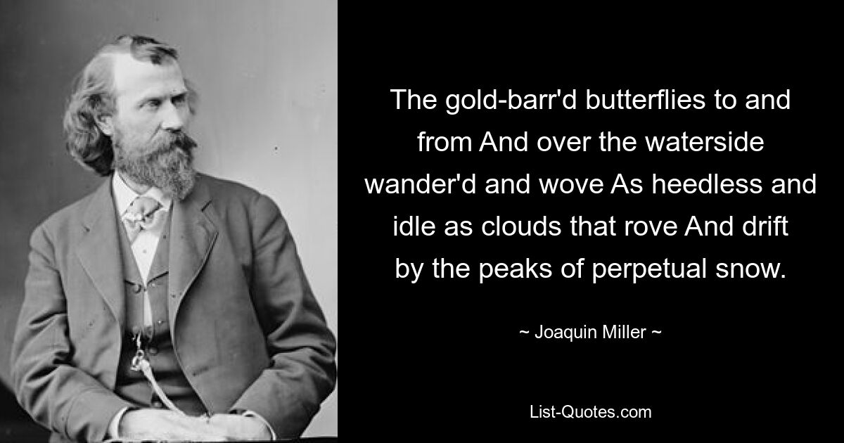 The gold-barr'd butterflies to and from And over the waterside wander'd and wove As heedless and idle as clouds that rove And drift by the peaks of perpetual snow. — © Joaquin Miller