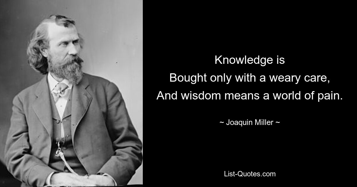 Knowledge is
Bought only with a weary care,
And wisdom means a world of pain. — © Joaquin Miller