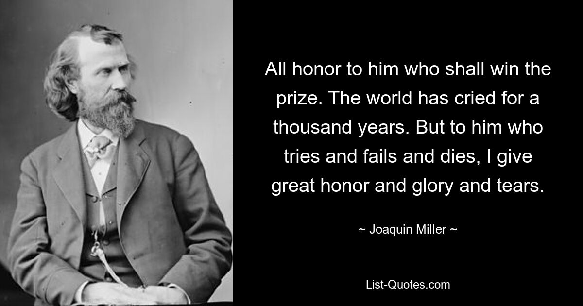 All honor to him who shall win the prize. The world has cried for a thousand years. But to him who tries and fails and dies, I give great honor and glory and tears. — © Joaquin Miller