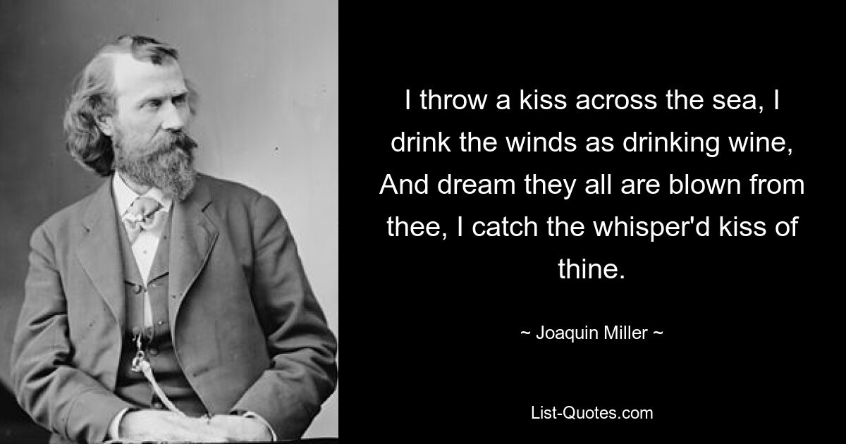 I throw a kiss across the sea, I drink the winds as drinking wine, And dream they all are blown from thee, I catch the whisper'd kiss of thine. — © Joaquin Miller