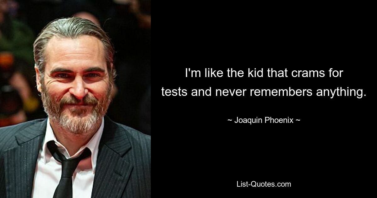 I'm like the kid that crams for tests and never remembers anything. — © Joaquin Phoenix