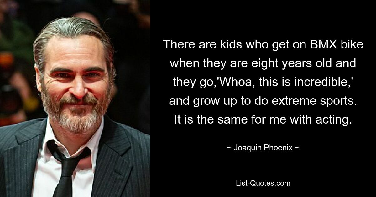 There are kids who get on BMX bike when they are eight years old and they go,'Whoa, this is incredible,' and grow up to do extreme sports. It is the same for me with acting. — © Joaquin Phoenix