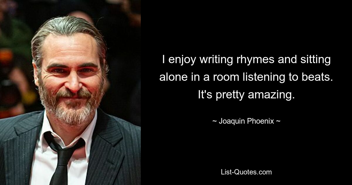 I enjoy writing rhymes and sitting alone in a room listening to beats. It's pretty amazing. — © Joaquin Phoenix