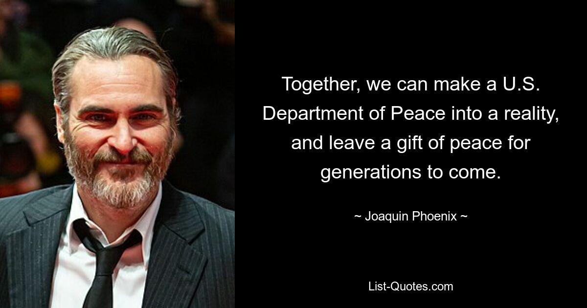 Together, we can make a U.S. Department of Peace into a reality, and leave a gift of peace for generations to come. — © Joaquin Phoenix