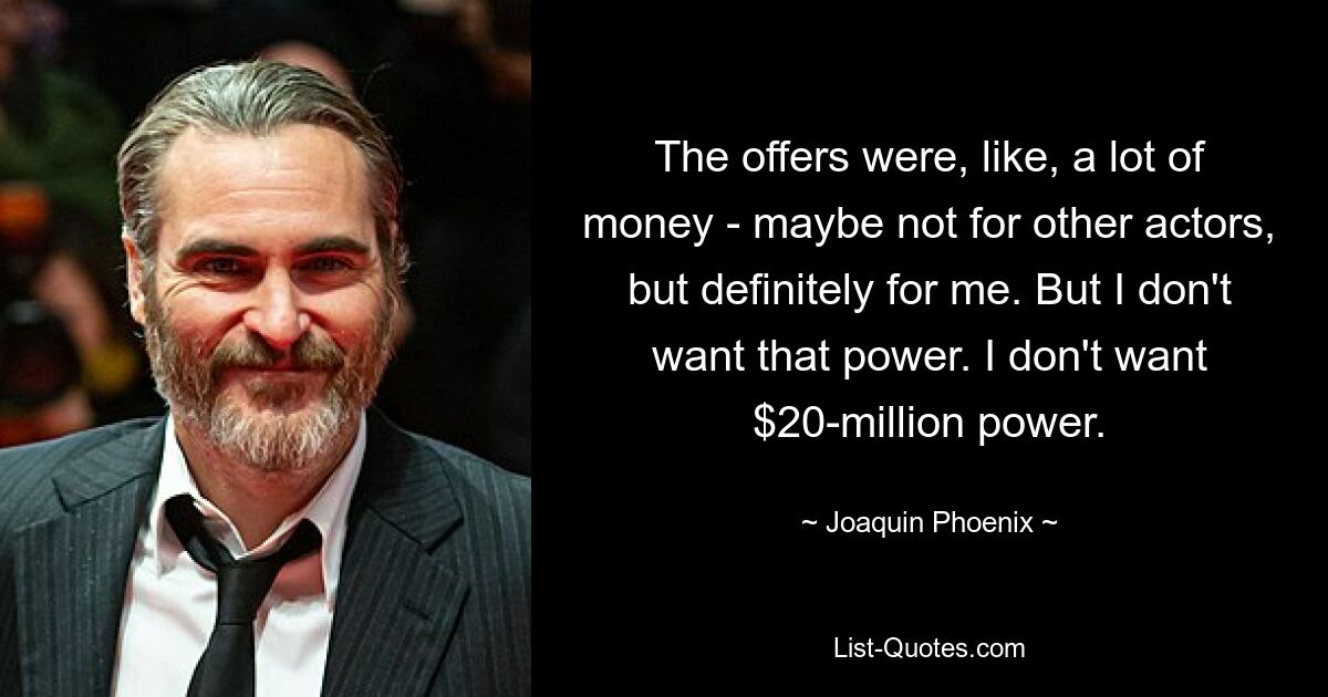 The offers were, like, a lot of money - maybe not for other actors, but definitely for me. But I don't want that power. I don't want $20-million power. — © Joaquin Phoenix