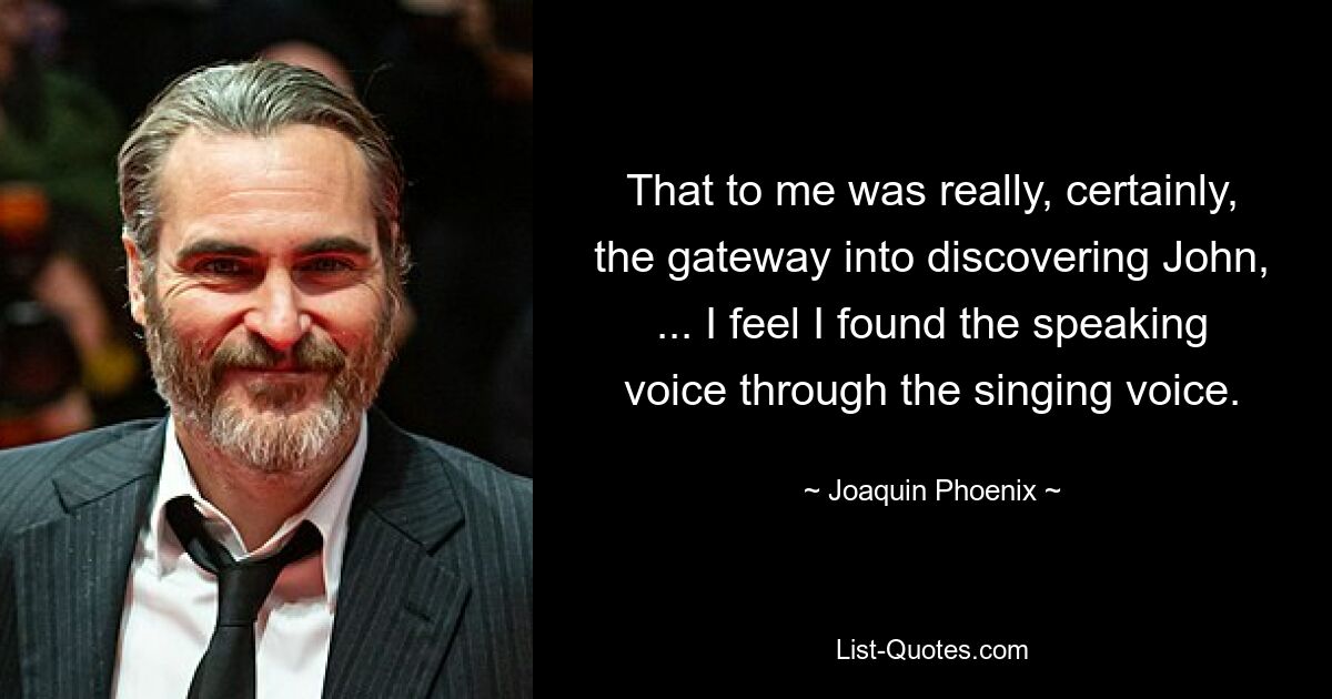 That to me was really, certainly, the gateway into discovering John, ... I feel I found the speaking voice through the singing voice. — © Joaquin Phoenix