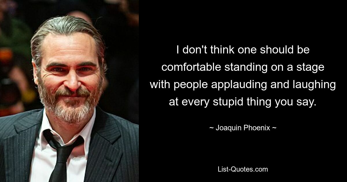 I don't think one should be comfortable standing on a stage with people applauding and laughing at every stupid thing you say. — © Joaquin Phoenix