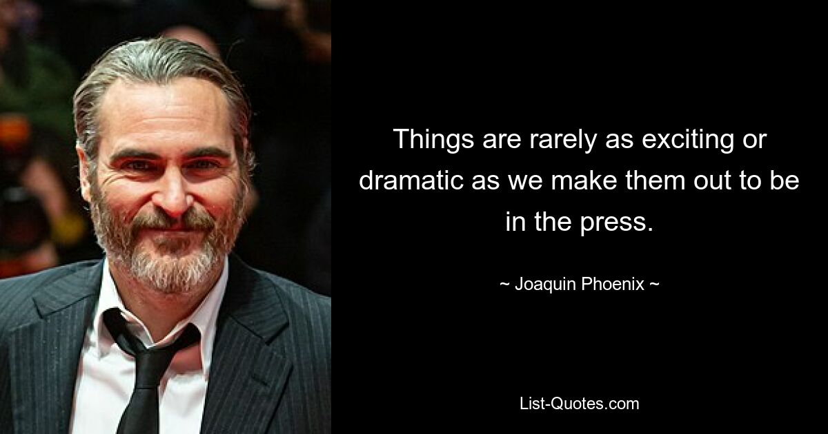 Things are rarely as exciting or dramatic as we make them out to be in the press. — © Joaquin Phoenix