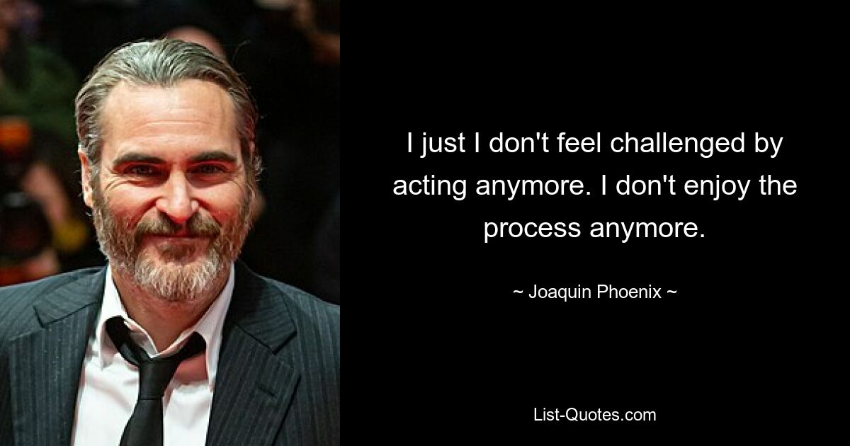 I just I don't feel challenged by acting anymore. I don't enjoy the process anymore. — © Joaquin Phoenix