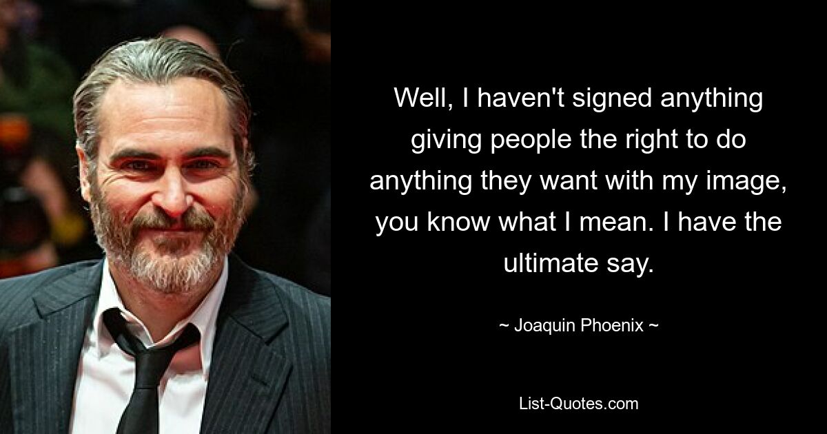 Well, I haven't signed anything giving people the right to do anything they want with my image, you know what I mean. I have the ultimate say. — © Joaquin Phoenix