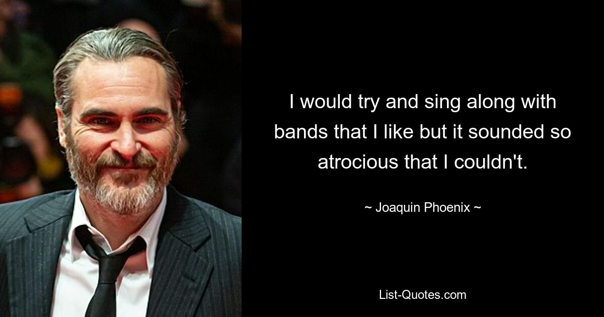 I would try and sing along with bands that I like but it sounded so atrocious that I couldn't. — © Joaquin Phoenix