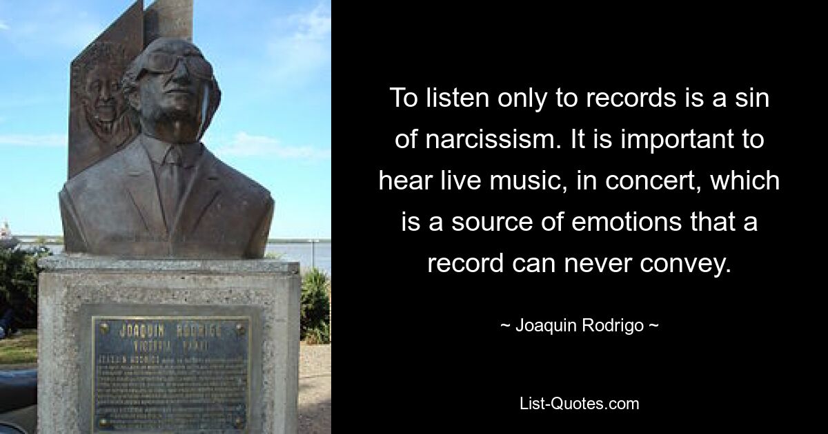 To listen only to records is a sin of narcissism. It is important to hear live music, in concert, which is a source of emotions that a record can never convey. — © Joaquin Rodrigo