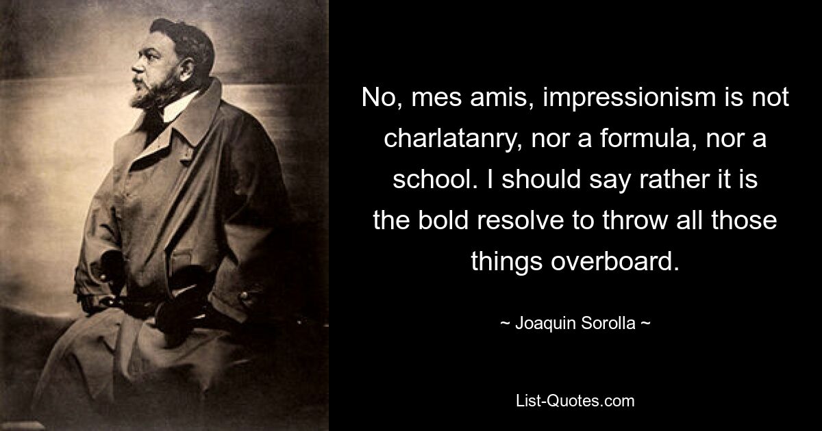 No, mes amis, impressionism is not charlatanry, nor a formula, nor a school. I should say rather it is the bold resolve to throw all those things overboard. — © Joaquin Sorolla