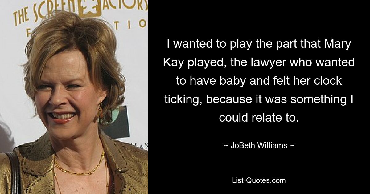 I wanted to play the part that Mary Kay played, the lawyer who wanted to have baby and felt her clock ticking, because it was something I could relate to. — © JoBeth Williams