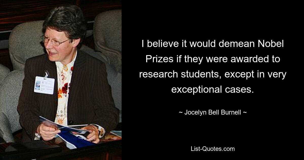 I believe it would demean Nobel Prizes if they were awarded to research students, except in very exceptional cases. — © Jocelyn Bell Burnell