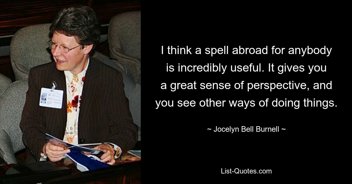 I think a spell abroad for anybody is incredibly useful. It gives you a great sense of perspective, and you see other ways of doing things. — © Jocelyn Bell Burnell