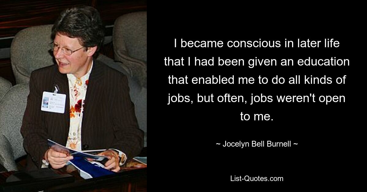 I became conscious in later life that I had been given an education that enabled me to do all kinds of jobs, but often, jobs weren't open to me. — © Jocelyn Bell Burnell