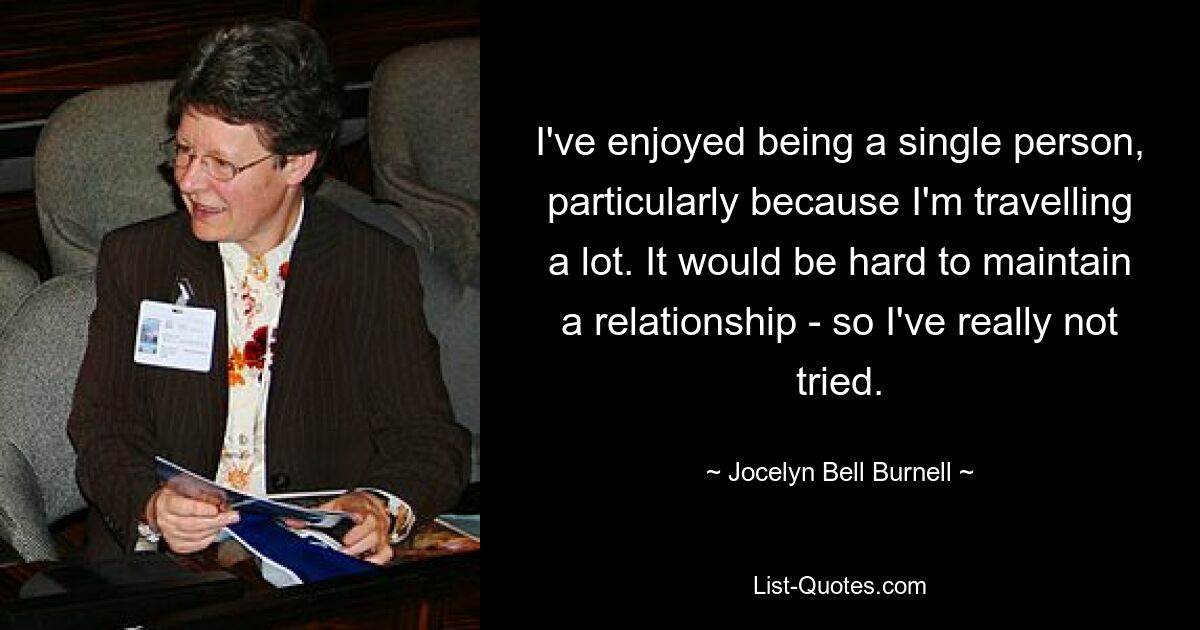 I've enjoyed being a single person, particularly because I'm travelling a lot. It would be hard to maintain a relationship - so I've really not tried. — © Jocelyn Bell Burnell