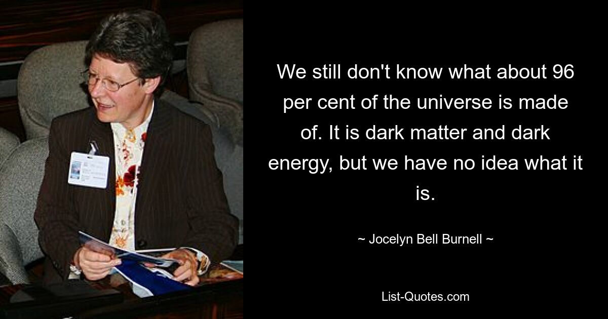 We still don't know what about 96 per cent of the universe is made of. It is dark matter and dark energy, but we have no idea what it is. — © Jocelyn Bell Burnell