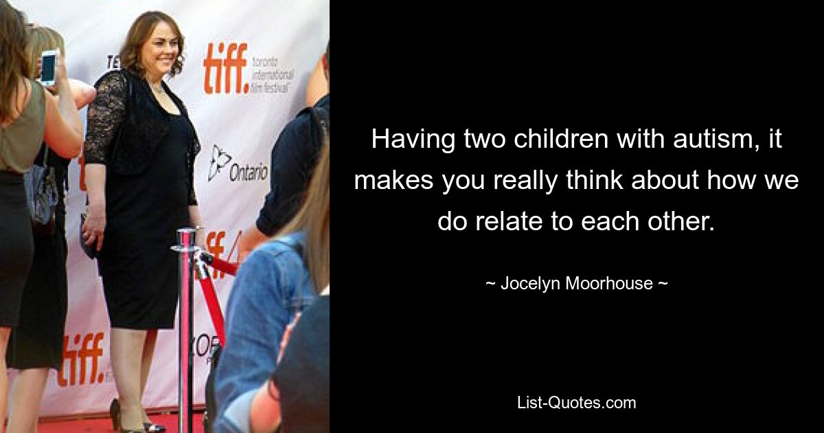 Having two children with autism, it makes you really think about how we do relate to each other. — © Jocelyn Moorhouse