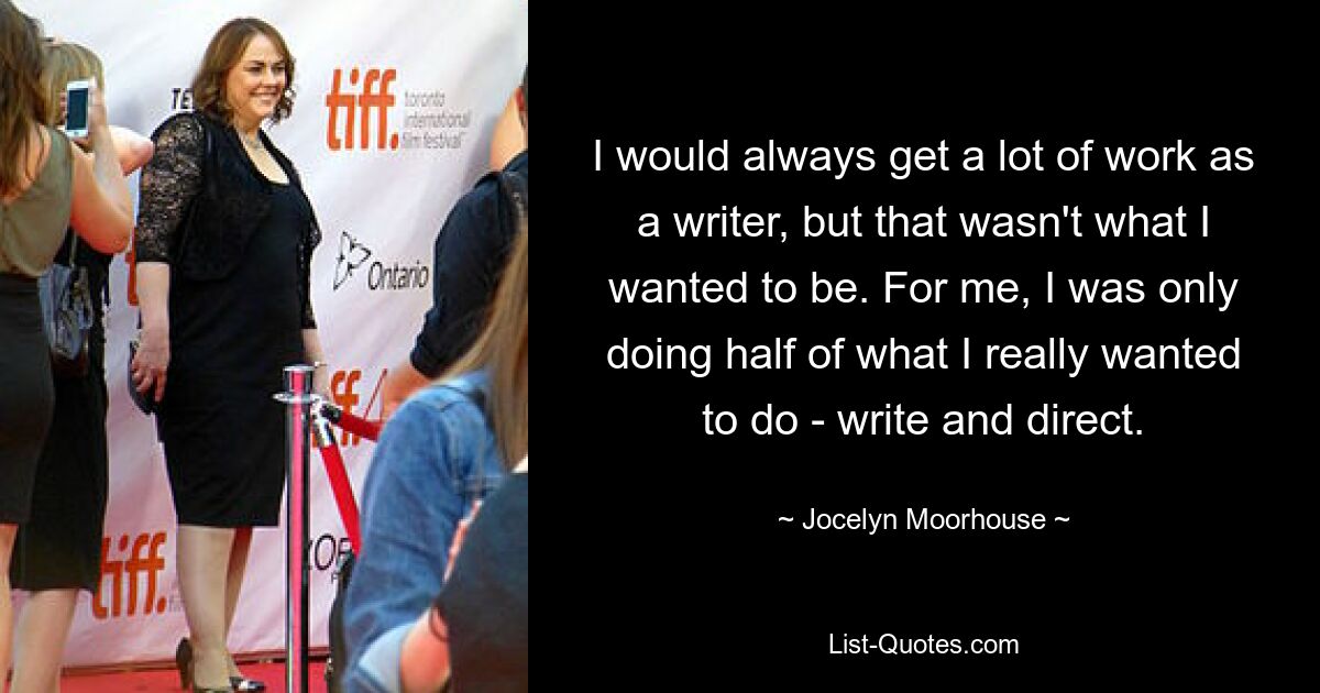 I would always get a lot of work as a writer, but that wasn't what I wanted to be. For me, I was only doing half of what I really wanted to do - write and direct. — © Jocelyn Moorhouse