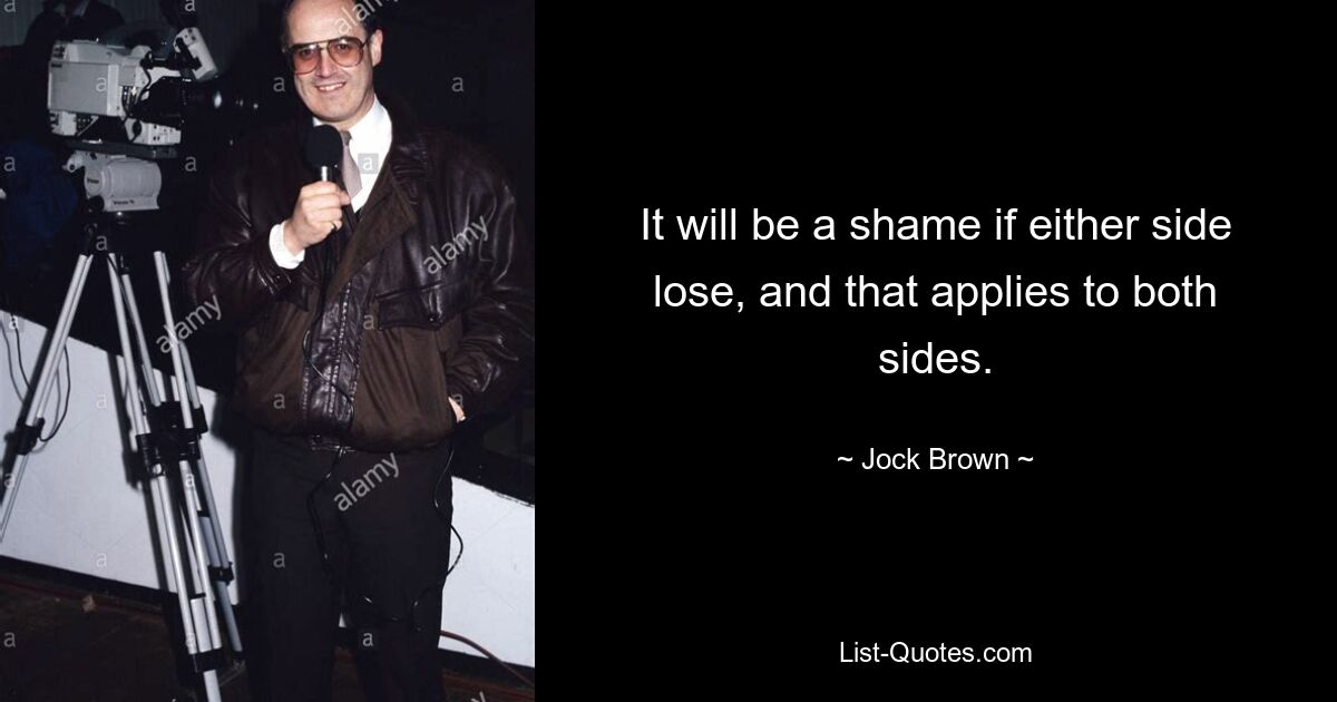 It will be a shame if either side lose, and that applies to both sides. — © Jock Brown