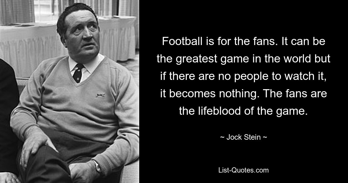 Football is for the fans. It can be the greatest game in the world but if there are no people to watch it, it becomes nothing. The fans are the lifeblood of the game. — © Jock Stein