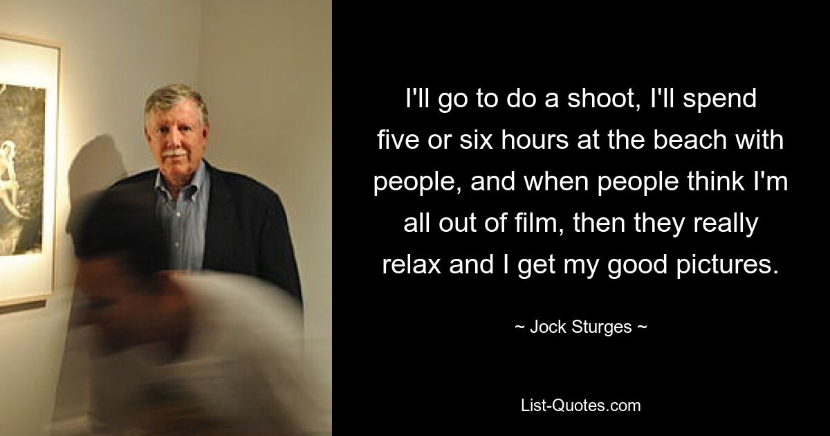 I'll go to do a shoot, I'll spend five or six hours at the beach with people, and when people think I'm all out of film, then they really relax and I get my good pictures. — © Jock Sturges