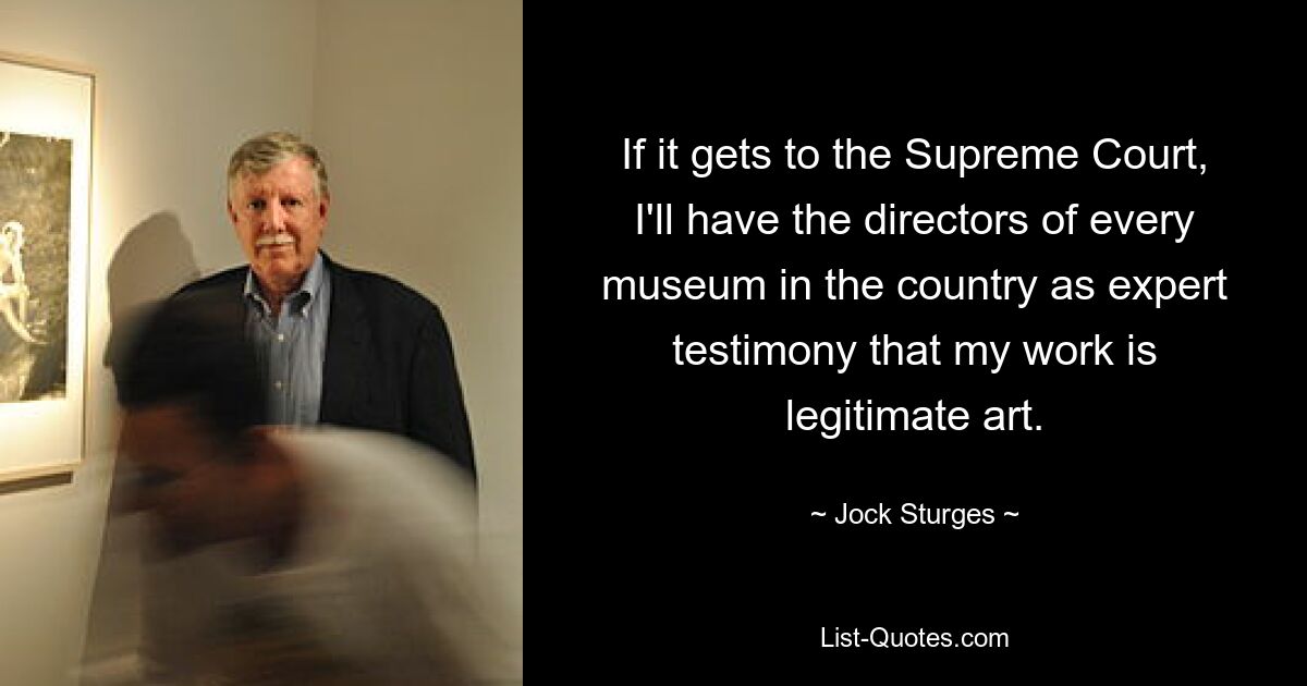If it gets to the Supreme Court, I'll have the directors of every museum in the country as expert testimony that my work is legitimate art. — © Jock Sturges