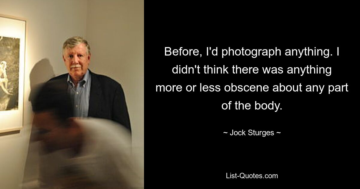 Before, I'd photograph anything. I didn't think there was anything more or less obscene about any part of the body. — © Jock Sturges