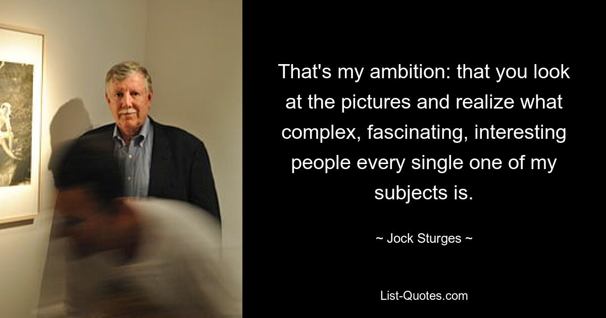 That's my ambition: that you look at the pictures and realize what complex, fascinating, interesting people every single one of my subjects is. — © Jock Sturges