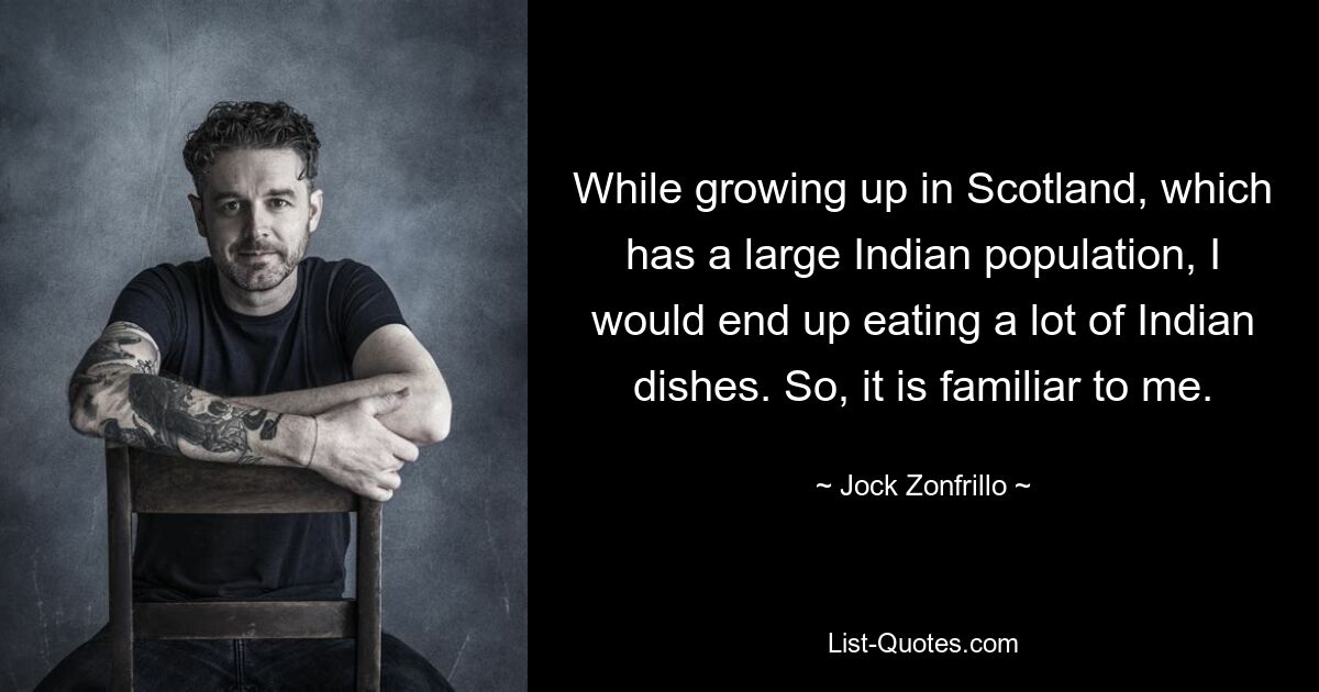 While growing up in Scotland, which has a large Indian population, I would end up eating a lot of Indian dishes. So, it is familiar to me. — © Jock Zonfrillo