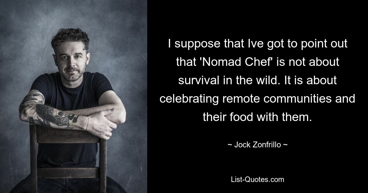 I suppose that Ive got to point out that 'Nomad Chef' is not about survival in the wild. It is about celebrating remote communities and their food with them. — © Jock Zonfrillo