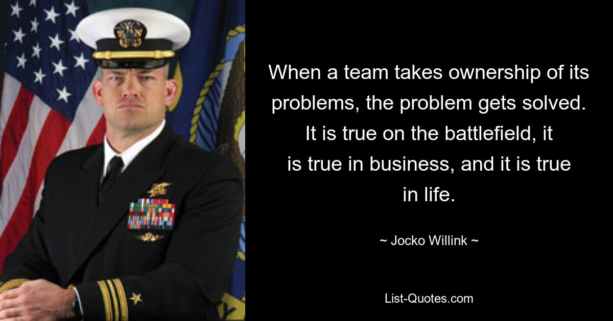 When a team takes ownership of its problems, the problem gets solved. It is true on the battlefield, it is true in business, and it is true in life. — © Jocko Willink