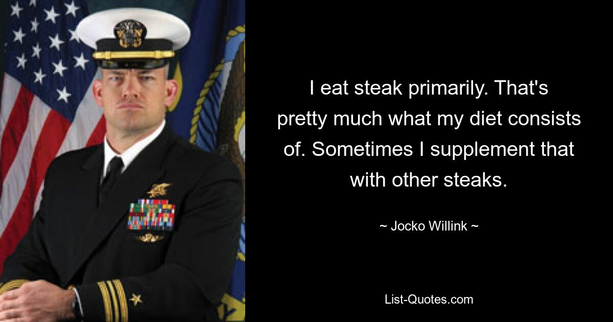 I eat steak primarily. That's pretty much what my diet consists of. Sometimes I supplement that with other steaks. — © Jocko Willink