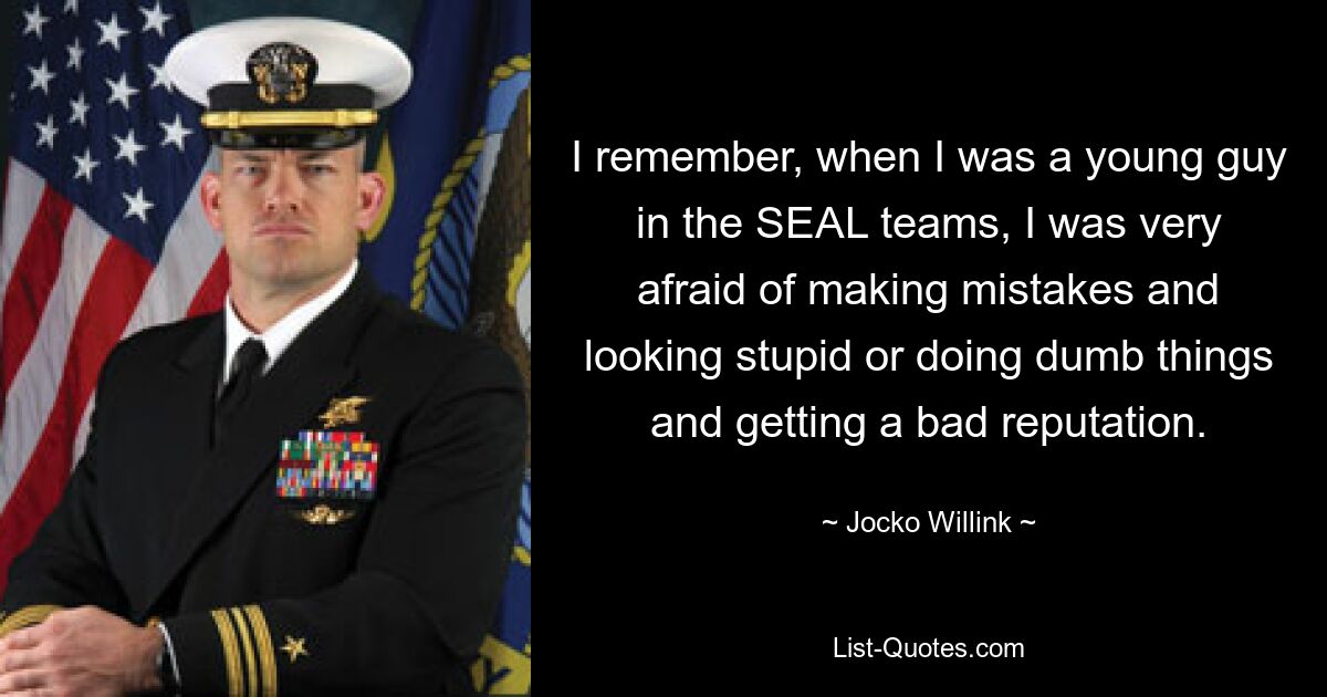 I remember, when I was a young guy in the SEAL teams, I was very afraid of making mistakes and looking stupid or doing dumb things and getting a bad reputation. — © Jocko Willink