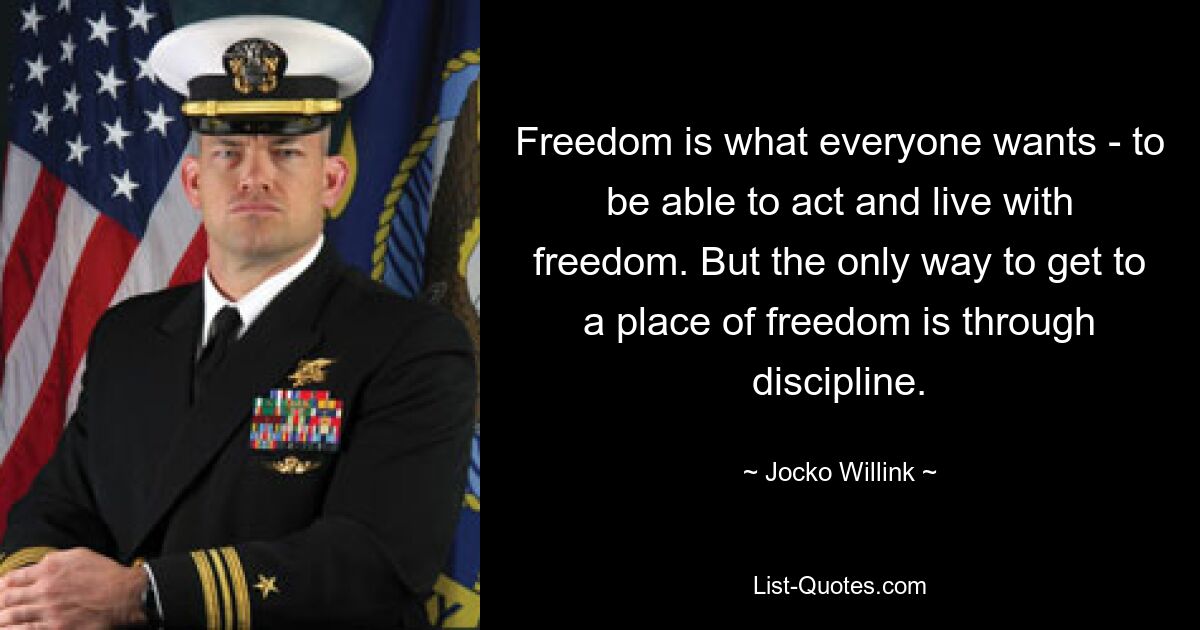 Freedom is what everyone wants - to be able to act and live with freedom. But the only way to get to a place of freedom is through discipline. — © Jocko Willink